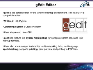 gEdit Editor 
7 
•gEdit is the default editor for the Gnome desktop environment. This is a UTF-8 
compatible editor. 
•Written in : C, Python 
•Operating System : Cross-Platform 
•It has simple and clear GUI. 
•gEdit has feature like syntax highlighting for various program code and text 
markup formats. 
•It has also some unique feature like multiple working tabs, multilanguage 
spellchecking, supports printing, print preview and printing to PDF files. 
 