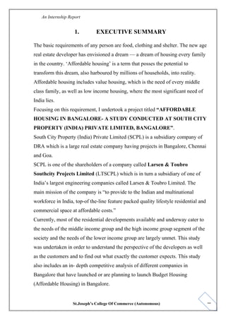1
An Internship Report
1. EXECUTIVE SUMMARY
The basic requirements of any person are food, clothing and shelter. The new age
real estate developer has envisioned a dream — a dream of housing every family
in the country. ‘Affordable housing’ is a term that posses the potential to
transform this dream, also harboured by millions of households, into reality.
Affordable housing includes value housing, which is the need of every middle
class family, as well as low income housing, where the most significant need of
India lies.
Focusing on this requirement, I undertook a project titled “AFFORDABLE
HOUSING IN BANGALORE- A STUDY CONDUCTED AT SOUTH CITY
PROPERTY (INDIA) PRIVATE LIMITED, BANGALORE”.
South City Property (India) Private Limited (SCPL) is a subsidiary company of
DRA which is a large real estate company having projects in Bangalore, Chennai
and Goa.
SCPL is one of the shareholders of a company called Larsen & Toubro
Southcity Projects Limited (LTSCPL) which is in turn a subsidiary of one of
India’s largest engineering companies called Larsen & Toubro Limited. The
main mission of the company is “to provide to the Indian and multinational
workforce in India, top-of the-line feature packed quality lifestyle residential and
commercial space at affordable costs.”
Currently, most of the residential developments available and underway cater to
the needs of the middle income group and the high income group segment of the
society and the needs of the lower income group are largely unmet. This study
was undertaken in order to understand the perspective of the developers as well
as the customers and to find out what exactly the customer expects. This study
also includes an in- depth competitive analysis of different companies in
Bangalore that have launched or are planning to launch Budget Housing
(Affordable Housing) in Bangalore.
St.Joseph’s College Of Commerce (Autonomous)
 