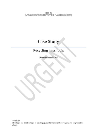 HELP US,
                  SAVE, CONSERVE AND PROTECT THE PLANETS RESOURCES




                                   Case Study
                            Recycling in schools
                                    Citizen Project 2011/2012




Focuses on:
Advantages and Disadvantages of recycling; gives information on how recycling has progressed in
schools
 
