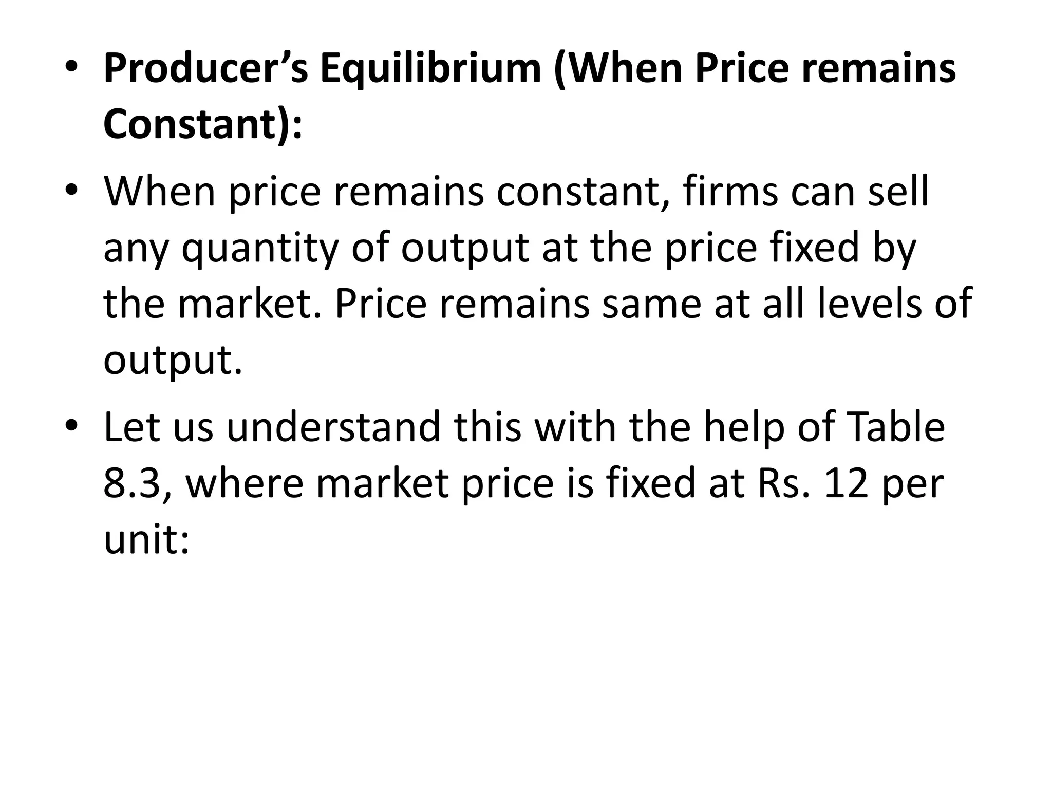 • Producer’s Equilibrium (When Price remains
Constant):
• When price remains constant, firms can sell
any quantity of output at the price fixed by
the market. Price remains same at all levels of
output.
• Let us understand this with the help of Table
8.3, where market price is fixed at Rs. 12 per
unit:
 