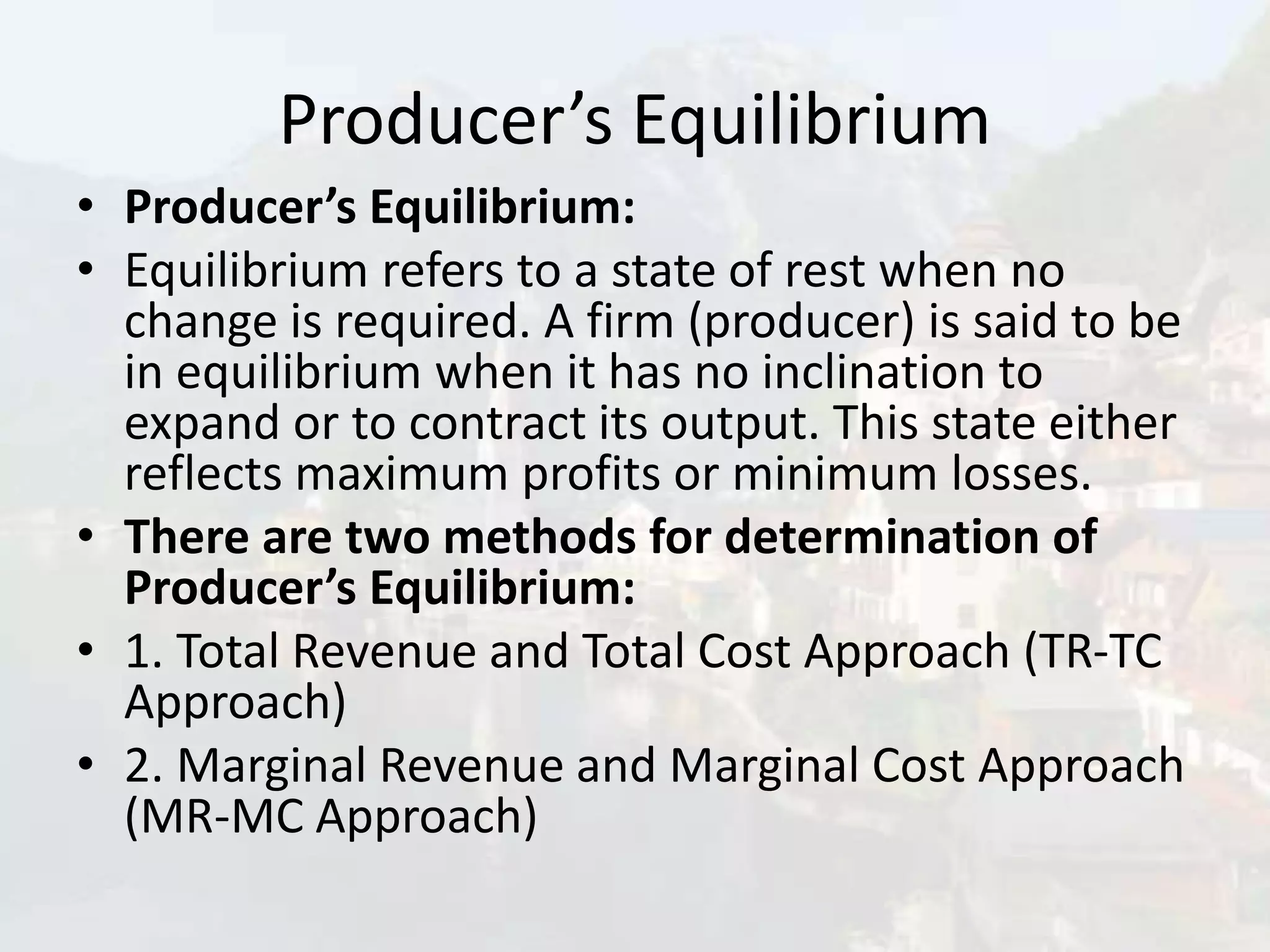Producer’s Equilibrium
• Producer’s Equilibrium:
• Equilibrium refers to a state of rest when no
change is required. A firm (producer) is said to be
in equilibrium when it has no inclination to
expand or to contract its output. This state either
reflects maximum profits or minimum losses.
• There are two methods for determination of
Producer’s Equilibrium:
• 1. Total Revenue and Total Cost Approach (TR-TC
Approach)
• 2. Marginal Revenue and Marginal Cost Approach
(MR-MC Approach)
 