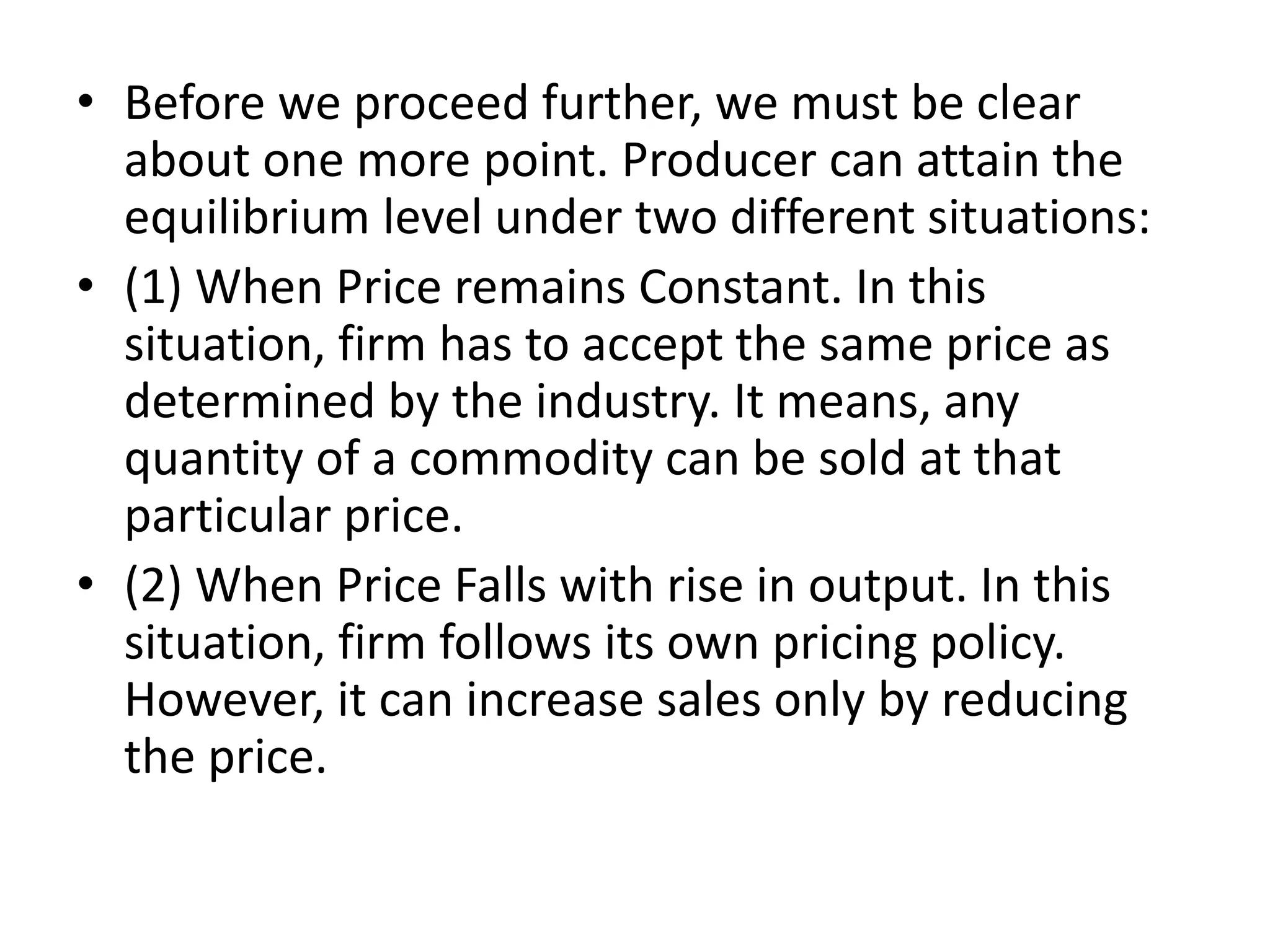 • Before we proceed further, we must be clear
about one more point. Producer can attain the
equilibrium level under two different situations:
• (1) When Price remains Constant. In this
situation, firm has to accept the same price as
determined by the industry. It means, any
quantity of a commodity can be sold at that
particular price.
• (2) When Price Falls with rise in output. In this
situation, firm follows its own pricing policy.
However, it can increase sales only by reducing
the price.
 