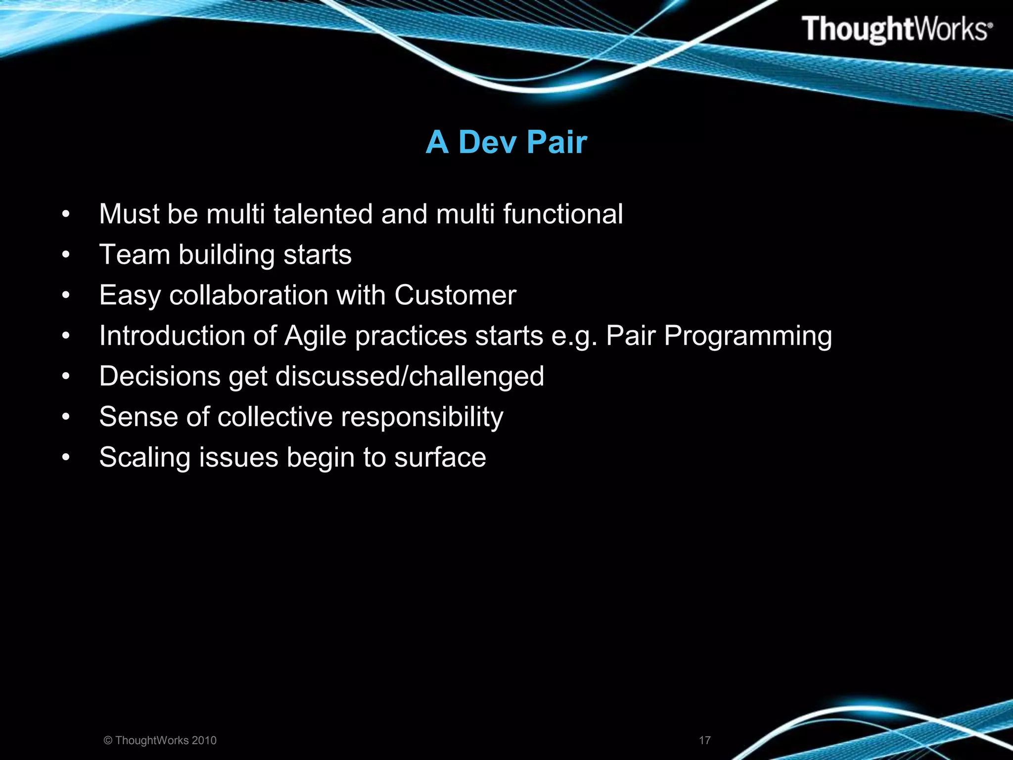 A Dev PairMust be multi talented and multi functionalTeam building startsEasy collaboration with CustomerIntroduction of Agile practices starts e.g. Pair ProgrammingDecisions get discussed/challengedSense of collective responsibilityScaling issues begin to surface© ThoughtWorks 201017