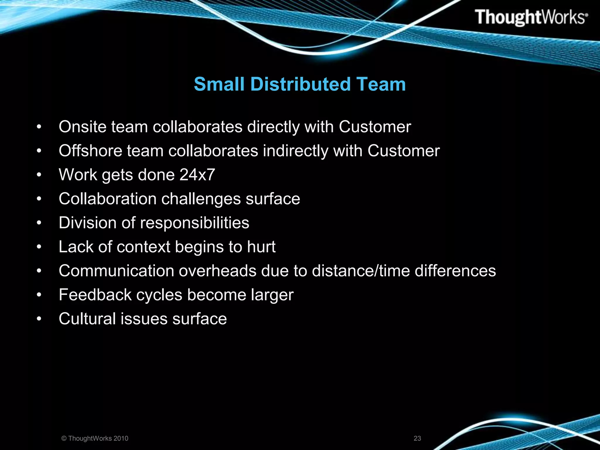 Small Distributed TeamOnsite team collaborates directly with CustomerOffshore team collaborates indirectly with CustomerWork gets done 24x7Collaboration challenges surfaceDivision of responsibilitiesLack of context begins to hurtCommunication overheads due to distance/time differencesFeedback cycles become largerCultural issues surface© ThoughtWorks 201023