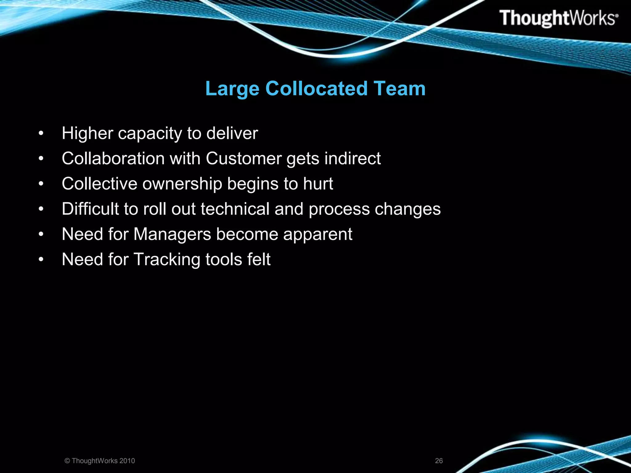 Large Collocated TeamHigher capacity to deliverCollaboration with Customer gets indirectCollective ownership begins to hurtDifficult to roll out technical and process changesNeed for Managers become apparentNeed for Tracking tools felt© ThoughtWorks 201026