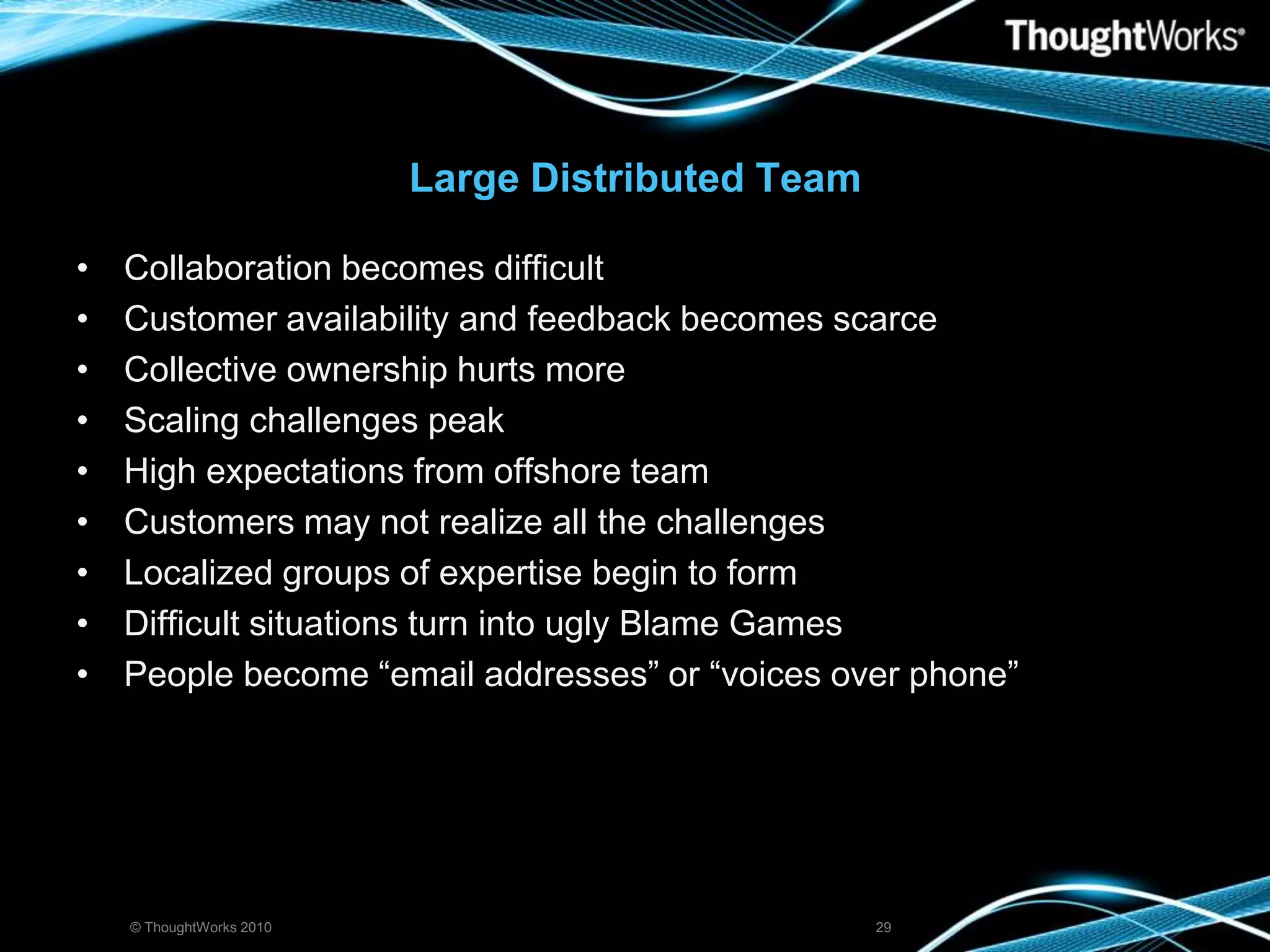 Large Distributed TeamCollaboration becomes difficultCustomer availability and feedback becomes scarceCollective ownership hurts moreScaling challenges peakHigh expectations from offshore teamCustomers may not realize all the challengesLocalized groups of expertise begin to formDifficult situations turn into ugly Blame GamesPeople become “email addresses” or “voices over phone”© ThoughtWorks 201029