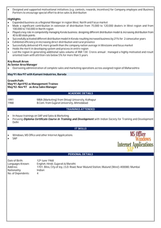  Designed and supported motivational initiatives (e.g. contests, rewards, incentives) for Company employee and Business
Partners to encourage special effort to drive sales & distribution
Highlights:
 Expanded business as a Regional Manager in region West, North and Focus market
 Made a significant contribution in extension of distribution from 75,000 to 120,000 dealers in West region and from
100,000 to 150,000 in North region
 Played a key role in competently managing Kerala business; designing different distribution model & increasing distribution from
40 to 80stock points
 Successfully activateddifferent distribution model in Kerala resulting increased business by 21% for 2 consecutive years
 Exhibited efficiency in increasing direct distribution and rural presence
 Successfully delivered 4% more growth than the company nation average in Westzone and focus market
 Holds the merit in developing system and process in entire region
 Led the region in generating additional sales volume of INR 130 Crores annual ; managed a highly motivated and result
oriented team with attrition rate below 5% for more than 5 years
Key Result Areas
As Senior Area Manager
 Overseeing administration of complete sales and marketing operations across assigned region of Maharashtra
May’91-Nov’97 with Kamani Industries, Baroda
Growth Path:
May’91-April’92 as Management Trainee
May’92- Nov’97 as Area Sales Manager
ACADEMIC DETAILS
1991 MBA (Marketing) from Shivaji University, Kolhapur
1988 B.Com. from Gujarat University, Ahmedabad
TRAININGS ATTENDED
 In-house trainings on SAP and Sales & Marketing
 Perusing Diploma Certificate Course in Training and Development with Indian Society for Training and Development
Delhi
IT SKILLS
 Windows, MS Office and other Internet Applications
 SAP
PERSONAL DETAILS
Date of Birth: 12th June 1968
Languages Known: English, Hindi, Gujarati & Marathi
Address: 1701, Bliss, City of Joy, J.S.D. Road, Near Mulund Station, Mulund (West)-400080, Mumbai
Nationality: Indian
No. of Dependents: 4
 