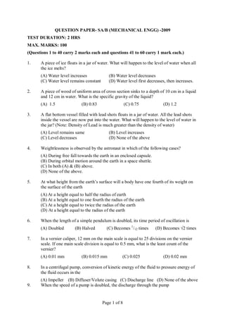 Page 1 of 8
QUESTION PAPER- SA/B (MECHANICAL ENGG) -2009
TEST DURATION: 2 HRS
MAX. MARKS: 100
(Questions 1 to 40 carry 2 marks each and questions 41 to 60 carry 1 mark each.)
1. A piece of ice floats in a jar of water. What will happen to the level of water when all
the ice melts?
(A) Water level increases (B) Water level decreases
(C) Water level remains constant (D) Water level first decreases, then increases.
2. A piece of wood of uniform area of cross section sinks to a depth of 10 cm in a liquid
and 12 cm in water. What is the specific gravity of the liquid?
(A) 1.5 (B) 0.83 (C) 0.75 (D) 1.2
3. A flat bottom vessel filled with lead shots floats in a jar of water. All the lead shots
inside the vessel are now put into the water. What will happen to the level of water in
the jar? (Note: Density of Lead is much greater than the density of water)
(A) Level remains same (B) Level increases
(C) Level decreases (D) None of the above
4. Weightlessness is observed by the astronaut in which of the following cases?
(A) During free fall towards the earth in an enclosed capsule.
(B) During orbital motion around the earth in a space shuttle.
(C) In both (A) & (B) above.
(D) None of the above.
5. At what height from the earth’s surface will a body have one fourth of its weight on
the surface of the earth
(A) At a height equal to half the radius of earth
(B) At a height equal to one fourth the radius of the earth
(C) At a height equal to twice the radius of the earth
(D) At a height equal to the radius of the earth
6. When the length of a simple pendulum is doubled, its time period of oscillation is
(A) Doubled (B) Halved (C) Becomes 1
/√2 times (D) Becomes √2 times
7. In a vernier caliper, 12 mm on the main scale is equal to 25 divisions on the vernier
scale. If one main scale division is equal to 0.5 mm, what is the least count of the
vernier?
(A) 0.01 mm (B) 0.015 mm (C) 0.025 (D) 0.02 mm
8. In a centrifugal pump, conversion of kinetic energy of the fluid to pressure energy of
the fluid occurs in the
(A) Impeller (B) Diffuser/Volute casing (C) Discharge line (D) None of the above
9. When the speed of a pump is doubled, the discharge through the pump
 