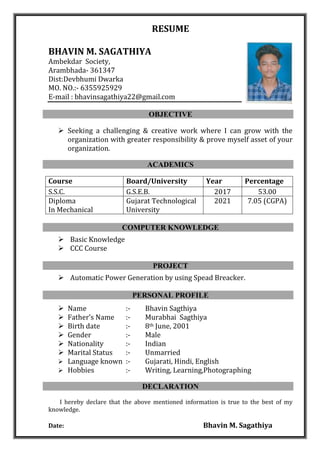 RESUME
BHAVIN M. SAGATHIYA
Ambekdar Society,
Arambhada- 361347
Dist:Devbhumi Dwarka
MO. NO.:- 6355925929
E-mail : bhavinsagathiya22@gmail.com
OBJECTIVE
 Seeking a challenging & creative work where I can grow with the
organization with greater responsibility & prove myself asset of your
organization.
ACADEMICS
Course Board/University Year Percentage
S.S.C. G.S.E.B. 2017 53.00
Diploma
In Mechanical
Gujarat Technological
University
2021 7.05 (CGPA)
COMPUTER KNOWLEDGE
 Basic Knowledge
 CCC Course
PROJECT
 Automatic Power Generation by using Spead Breacker.
PERSONAL PROFILE
 Name :- Bhavin Sagthiya
 Father’s Name :- Murabhai Sagthiya
 Birth date :- 8th June, 2001
 Gender :- Male
 Nationality :- Indian
 Marital Status :- Unmarried
 Language known :- Gujarati, Hindi, English
 Hobbies :- Writing, Learning,Photographing
DECLARATION
I hereby declare that the above mentioned information is true to the best of my
knowledge.
Date: Bhavin M. Sagathiya
 