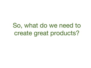 So, what do we need to
create great products?

 