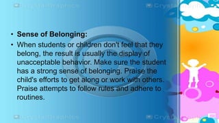 • Sense of Belonging:
• When students or children don't feel that they
belong, the result is usually the display of
unacceptable behavior. Make sure the student
has a strong sense of belonging. Praise the
child's efforts to get along or work with others.
Praise attempts to follow rules and adhere to
routines.
 