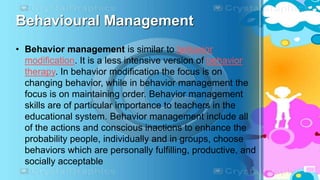 Behavioural Management
• Behavior management is similar to behavior
modification. It is a less intensive version of behavior
therapy. In behavior modification the focus is on
changing behavior, while in behavior management the
focus is on maintaining order. Behavior management
skills are of particular importance to teachers in the
educational system. Behavior management include all
of the actions and conscious inactions to enhance the
probability people, individually and in groups, choose
behaviors which are personally fulfilling, productive, and
socially acceptable
 