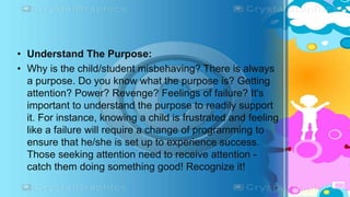• Understand The Purpose:
• Why is the child/student misbehaving? There is always
a purpose. Do you know what the purpose is? Getting
attention? Power? Revenge? Feelings of failure? It's
important to understand the purpose to readily support
it. For instance, knowing a child is frustrated and feeling
like a failure will require a change of programming to
ensure that he/she is set up to experience success.
Those seeking attention need to receive attention -
catch them doing something good! Recognize it!
 