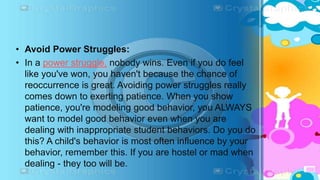 • Avoid Power Struggles:
• In a power struggle, nobody wins. Even if you do feel
like you've won, you haven't because the chance of
reoccurrence is great. Avoiding power struggles really
comes down to exerting patience. When you show
patience, you're modeling good behavior, you ALWAYS
want to model good behavior even when you are
dealing with inappropriate student behaviors. Do you do
this? A child's behavior is most often influence by your
behavior, remember this. If you are hostel or mad when
dealing - they too will be.
 