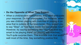 • Do the Opposite of What They Expect:
• When a child/student misbehaves, they often anticipate
your response. Do the unexpected. For instance, when
you see children playing with matches or playing in an
area that is outside of the boundaries, they expect you
to say "Stop", or "Get back inside the boundaries now!"
However, try saying something like "You kids look too
smart to be playing there" (or playing with matches).
You'll quite surprise them. This is a little trick that works
well most of the time. Say something postive first.
 