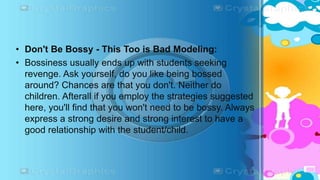 • Don't Be Bossy - This Too is Bad Modeling:
• Bossiness usually ends up with students seeking
revenge. Ask yourself, do you like being bossed
around? Chances are that you don't. Neither do
children. Afterall if you employ the strategies suggested
here, you'll find that you won't need to be bossy. Always
express a strong desire and strong interest to have a
good relationship with the student/child.
 