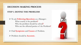 DECISION MAKING PROCESS
STEP 1. DEFINE THE PROBLEMS
 To ask Following Questions as a Manager:-
What exactly is the problem?
Why the problem should be solved?
Who are the affected parties of the Problem?
 Find Symptoms and Causes of Problem.
 Problem should be Accurate.
 