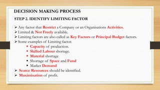 DECISION MAKING PROCESS
STEP 2. IDENTIFY LIMITING FACTOR
Any factor that Restrict a Company or an Organisations Activities.
Limited & Not Freely available.
Limiting factors are also called as Key Factors or Principal Budget factors.
Some examples of Limiting factor.
 Capacity of production.
 Skilled Labour shortage.
 Material shortage
 Shortage of Space and Fund
 Market Demand
 Scarce Resources should be identified.
 Maximisation of profit.
 