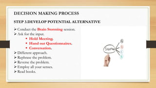 DECISION MAKING PROCESS
STEP 3.DEVELOP POTENTIAL ALTERNATIVE
Conduct the Brain Storming session.
Ask for the input.
 Hold Meeting.
 Hand out Questionnaires.
 Conversation.
Different approach.
Rephrase the problem.
Reverse the problem.
Employ all your senses.
Read books.
 