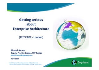 Getting serious
                about
       Enterprise Architecture

                    [22nd EAPC - London]



   Bhavish Kumar
   Deputy Practice Leader, ASP Europe
   bhavish.kumar@cognizant.com

   April 2009

© 2009, Cognizant Technology Solutions. All Rights Reserved.
The information contained herein is subject to change without notice.
 