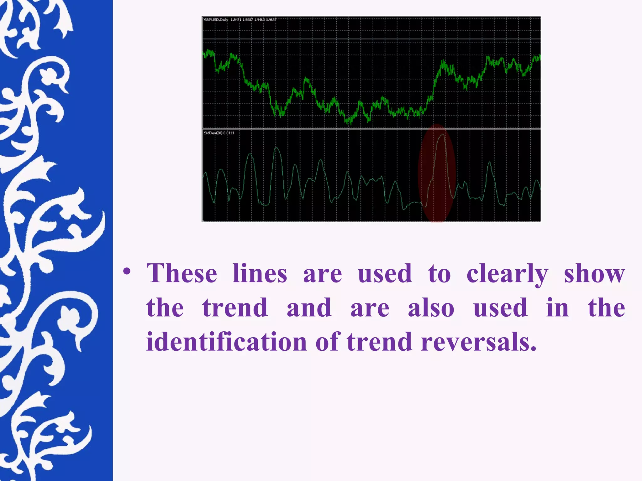 These lines are used to clearly show the trend and are also used in the identification of trend reversals.  