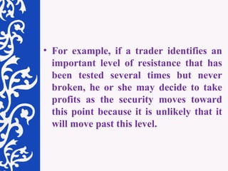 For example, if a trader identifies an important level of resistance that has been tested several times but never broken, he or she may decide to take profits as the security moves toward this point because it is unlikely that it will move past this level.  