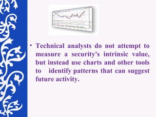 Technical analysts do not attempt to measure a security's intrinsic value, but instead use charts and other tools to  identify patterns that can suggest future activity. 