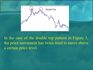 In the case of the double top pattern in Figure 3, the price movement has twice tried to move above a certain price level.  