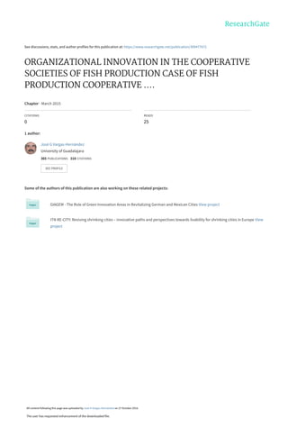 See discussions, stats, and author profiles for this publication at: https://www.researchgate.net/publication/309477672
ORGANIZATIONAL INNOVATION IN THE COOPERATIVE
SOCIETIES OF FISH PRODUCTION CASE OF FISH
PRODUCTION COOPERATIVE ....
Chapter · March 2015
CITATIONS
0
READS
25
1 author:
Some of the authors of this publication are also working on these related projects:
GIAGEM - The Role of Green Innovation Areas in Revitalizing German and Mexican Cities View project
ITN RE-CITY: Reviving shrinking cities – innovative paths and perspectives towards livability for shrinking cities in Europe View
project
José G Vargas-Hernández
University of Guadalajara
365 PUBLICATIONS   318 CITATIONS   
SEE PROFILE
All content following this page was uploaded by José G Vargas-Hernández on 27 October 2016.
The user has requested enhancement of the downloaded file.
 
