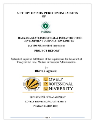        A STUDY ON NON PERFORMING ASSETS <br />                                            OF<br />                              <br />                                    <br />          HARYANA STATE INDUSTRIAL & INFRASTRUCTURE <br />                    DEVELOPMENT CORPORATION LIMITED                      <br />                         (An ISO 9002 certified Institution)<br />                                 PROJECT REPORT<br />Submitted in partial fulfillment of the requirement for the award of <br />Two year full time, Masters in Business Administration.<br />By<br />   Bhavna Agrawal<br />               <br />                         DEPARTMENT OF MANAGEMENT<br />                          LOVELY PROFESSIONAL UNIVERSITY<br />                                         PHAGWARA (2009-2011)<br />ACKNOWLEDGEMENT<br />I owe my gratitude to the entire staff of finance, personnel &administration department for their co-operation, without which not have possible to carry out my training successfully.<br />I feel highly obliged to Mr. Vijay Godara, manager (P&A) for making arrangements and for their extreme support.<br />I wish to express my sincere thanks Mr. Mahaveer Singh, DGM (finance) for encouraging me.<br />I am also indebted to Mr. Satish Bansal, AGM (finance) and my mentor for their extreme support and guidance given during the project study.<br />I would like to thanks Mr. Satyanarayan and Mr. Naresh for their co-operation extended during the project studied.<br />I acknowledge my gratitude to Mr. Amarjeet Saini (Lovely Professional University), for his extended guidance, encouragement, support and reviews without his guidance this project would not have been a success.<br />BHAVNA AGRAWAL<br /> <br />TABLE OF CONTENTS<br />,[object Object]