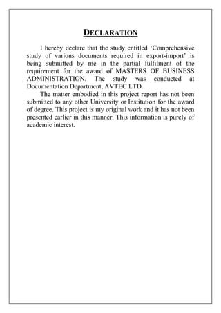 Declaration<br />I hereby declare that the study entitled ‘Comprehensive study of various documents required in export-import’ is being submitted by me in the partial fulfilment of the requirement for the award of MASTERS OF BUSINESS ADMINISTRATION. The study was conducted at Documentation Department, AVTEC LTD. <br />The matter embodied in this project report has not been submitted to any other University or Institution for the award of degree. This project is my original work and it has not been presented earlier in this manner. This information is purely of academic interest.<br /> <br />Preface<br /> On job training forms an integral part in the curriculum of MBA student who are required to undergo training in a reputed corporate house. It is designed to know business environment and situations. It helps students in applying there theoretical concepts to gain valuable insight of corporate culture and system. <br />I under took my training in AVTEC Limited, Pithampur. Duration of my training was 10 June 2011 to 09 July 2011. During my training period, I spend my major time in understanding the function of documentation departments of AVTEC. And especially in Documentation Department I did a project on the ‘Comprehensive study of  various documents required in export-import’. This project report is a summary of all the functions and knowledge, I gathered during my training period.<br />An error and omission that might have occurred are totally unintentional and unfortunate, and I express my apology for the same. <br /> <br />Acknowledgement<br />It is my proud privilege to put on record my gratitude to all those who have been the source of guidance, cooperation & help during my summer training at AVTEC LTD. An undertaking of study like this is never the outcome of the efforts of a single person. My project is not an exception to this. It was not possible to accomplish it without the help of others. I would hereby take the opportunity to express my indebtedness to people who have helped me to accomplish this task. <br />I wish to express my deep sense of gratitude to my guide Mr. Shirish Makode for the keen interest, inspiring guidance, continuous encouragement, valuable suggestions & constructive criticism throughout the pursuance of this report. <br />Further words of thanks are expressed to all other staff members without whose help it would not have been possible to collect information & data.<br /> <br />Contents<br />,[object Object]