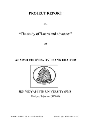 PROJECT REPORT
ON
“The study of 'Loans and advances"
At
ADARSH COOPERATIVE BANK UDAIPUR
JRN VIDYAPEETH UNIVERSITY (FMS)
Udaipur, Rajasthan (313001)
SUBMITTED TO:- MR. NAVEEN MATHUR SUBMIT BY:- BHAVNA NAGDA
 