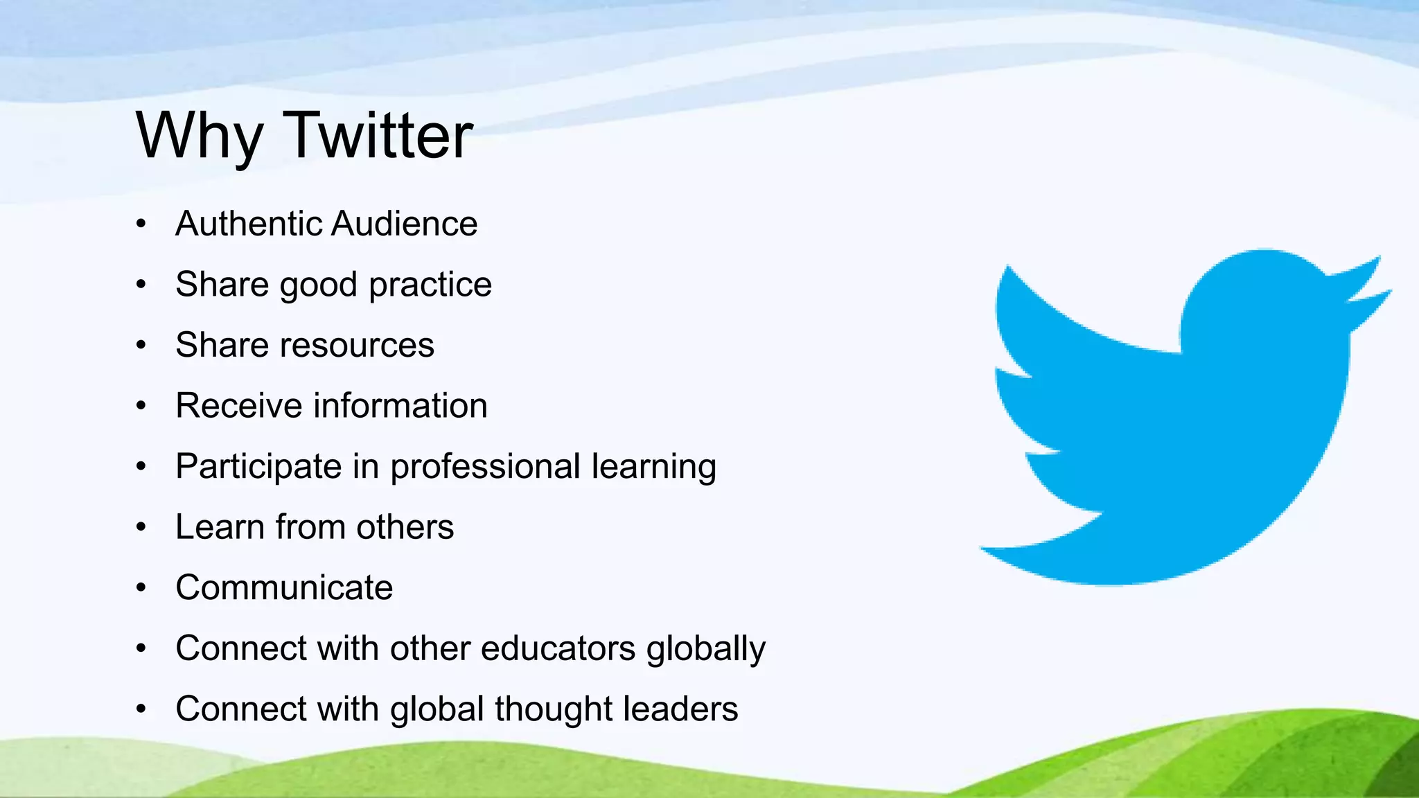 Why Twitter
• Authentic Audience

• Share good practice
• Share resources
• Receive information

• Participate in professional learning
• Learn from others
• Communicate

• Connect with other educators globally
• Connect with global thought leaders

 