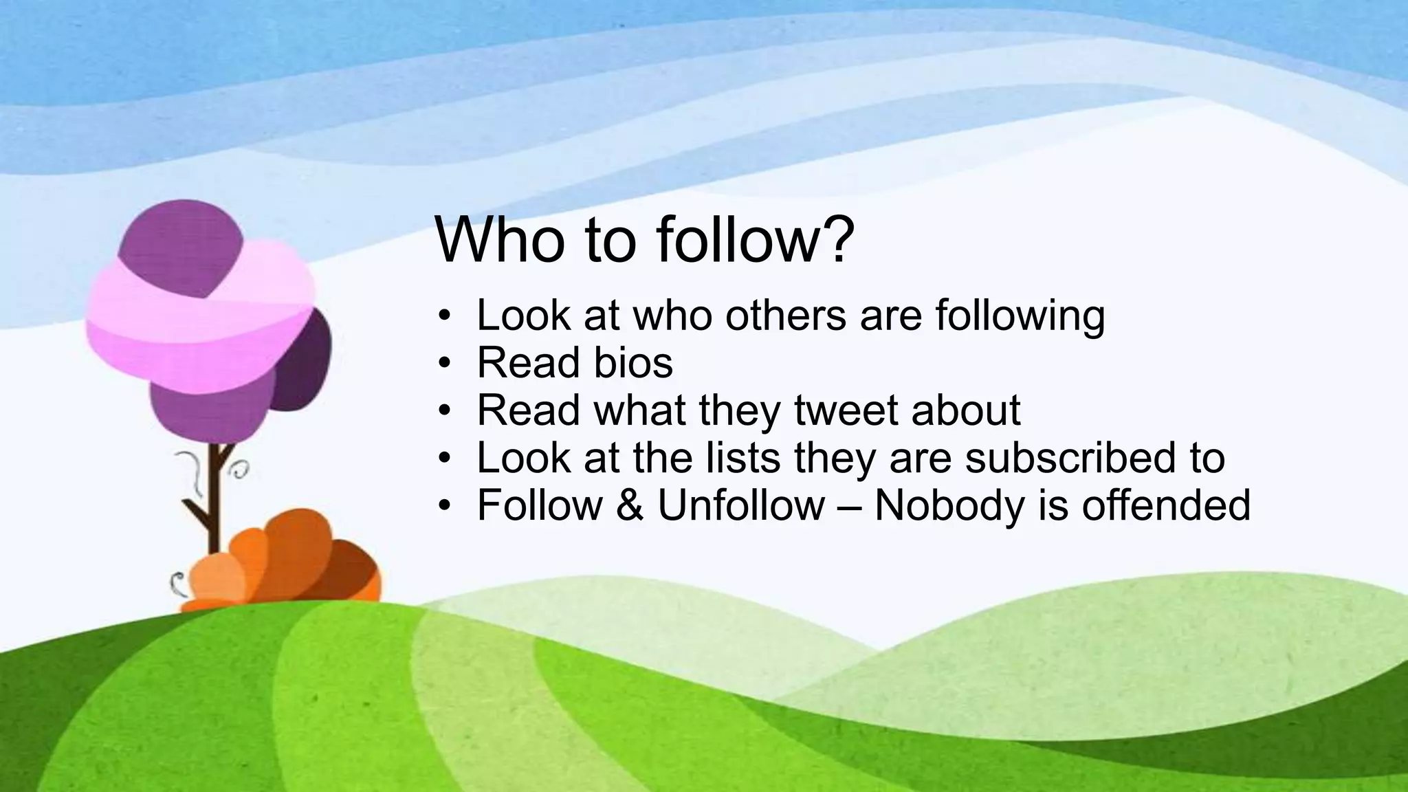 Who to follow?
•
•
•
•
•

Look at who others are following
Read bios
Read what they tweet about
Look at the lists they are subscribed to
Follow & Unfollow – Nobody is offended

 