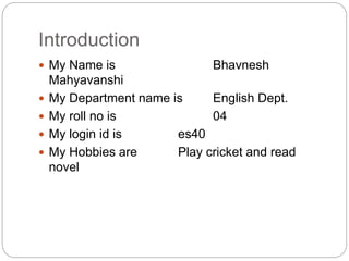 Introduction
 My Name is Bhavnesh
Mahyavanshi
 My Department name is English Dept.
 My roll no is 04
 My login id is es40
 My Hobbies are Play cricket and read
novel
 