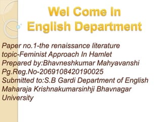 Paper no.1-the renaissance literature
topic-Feminist Approach In Hamlet
Prepared by:Bhavneshkumar Mahyavanshi
Pg.Reg.No-2069108420190025
Submitted to:S.B Gardi Department of English
Maharaja Krishnakumarsinhji Bhavnagar
University
 