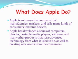 What Does Apple Do?
 Apple is an innovative company that
  manufactures, markets, and sells many kinds of
  consumer electronic devices.
 Apple has developed a series of computers,
  phones, portable media players, software, and
  many other products that have advanced
  technology from what it used to be, as well as
  creating new needs from the consumers.
 