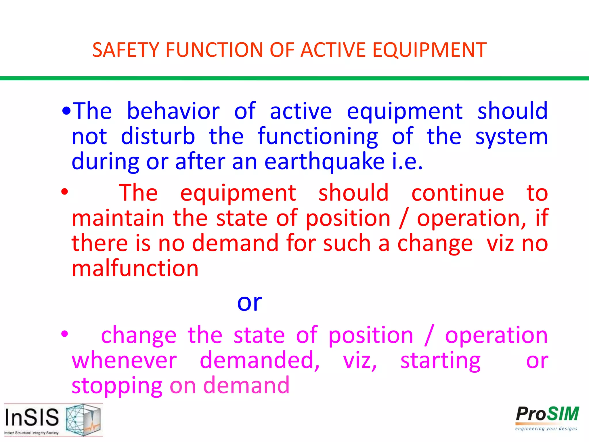 SAFETY FUNCTION OF ACTIVE EQUIPMENT
•The behavior of active equipment should
not disturb the functioning of the system
during or after an earthquake i.e.
• The equipment should continue to
maintain the state of position / operation, if
there is no demand for such a change viz no
malfunction
or
• change the state of position / operation
whenever demanded, viz, starting or
stopping on demand
 
