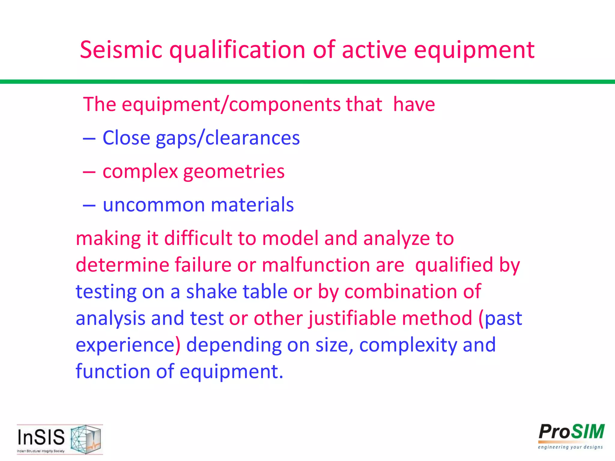 Seismic qualification of active equipment
The equipment/components that have
– Close gaps/clearances
– complex geometries
– uncommon materials
making it difficult to model and analyze to
determine failure or malfunction are qualified by
testing on a shake table or by combination of
analysis and test or other justifiable method (past
experience) depending on size, complexity and
function of equipment.
 