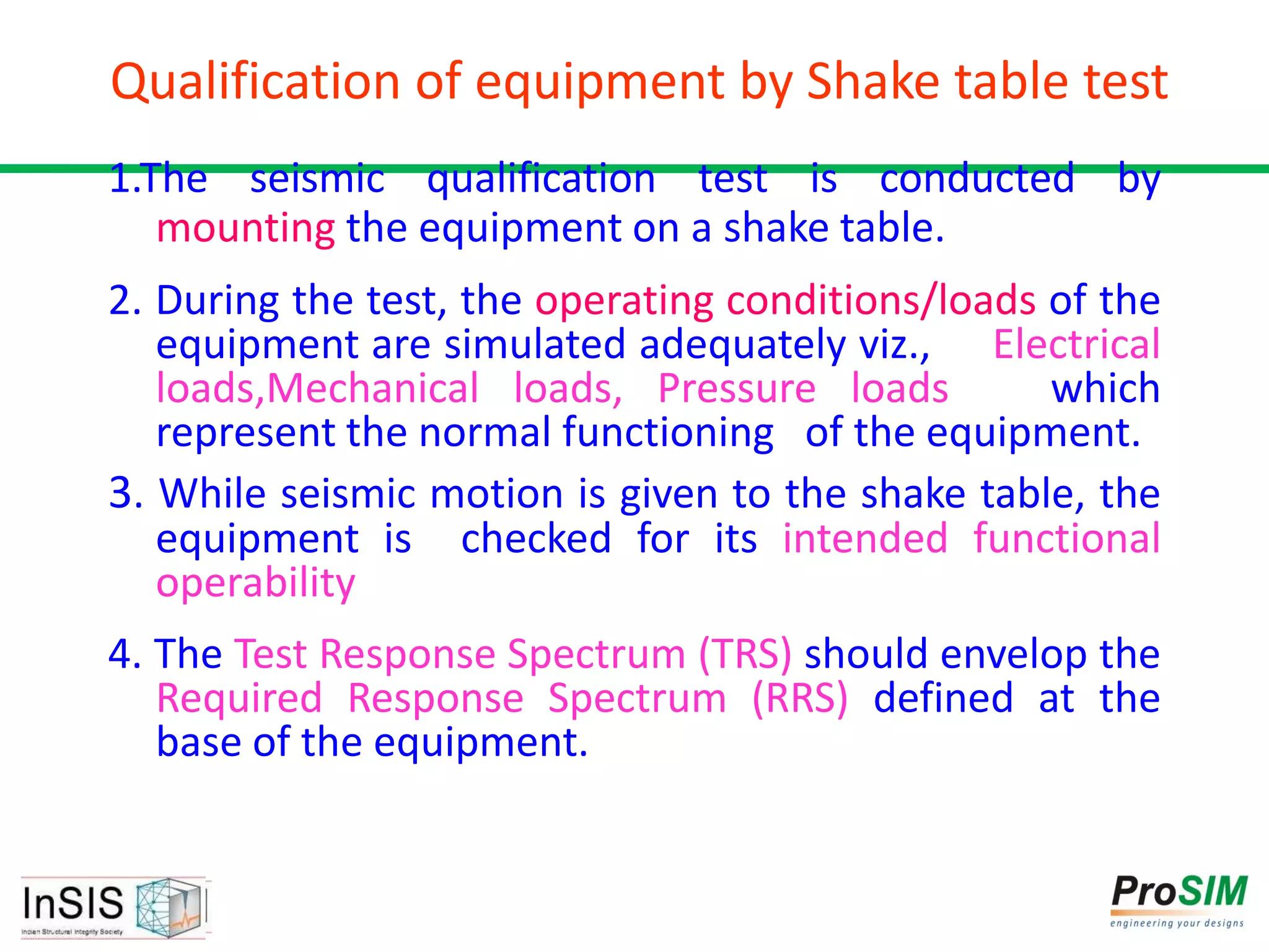 Qualification of equipment by Shake table test
1.The seismic qualification test is conducted by
mounting the equipment on a shake table.
2. During the test, the operating conditions/loads of the
equipment are simulated adequately viz., Electrical
loads,Mechanical loads, Pressure loads which
represent the normal functioning of the equipment.
3. While seismic motion is given to the shake table, the
equipment is checked for its intended functional
operability
4. The Test Response Spectrum (TRS) should envelop the
Required Response Spectrum (RRS) defined at the
base of the equipment.
 