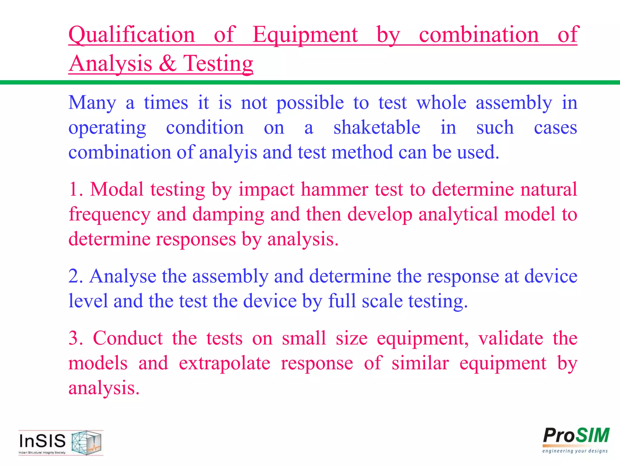 Qualification of Equipment by combination of
Analysis & Testing
Many a times it is not possible to test whole assembly in
operating condition on a shaketable in such cases
combination of analyis and test method can be used.
1. Modal testing by impact hammer test to determine natural
frequency and damping and then develop analytical model to
determine responses by analysis.
2. Analyse the assembly and determine the response at device
level and the test the device by full scale testing.
3. Conduct the tests on small size equipment, validate the
models and extrapolate response of similar equipment by
analysis.
 