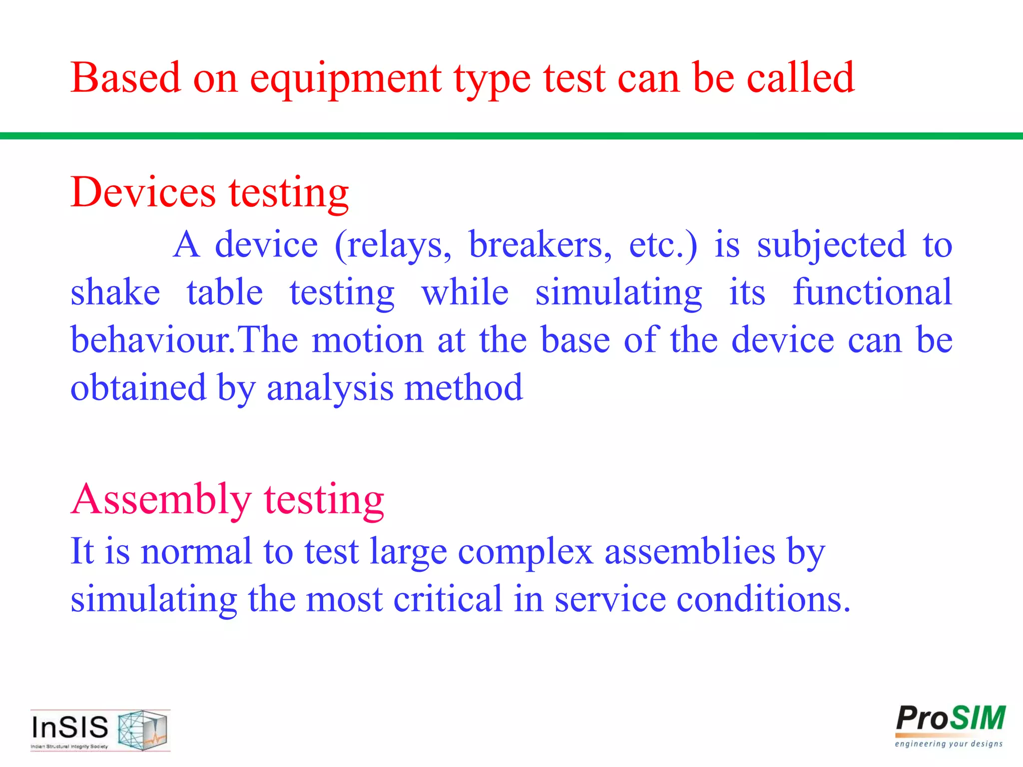 Based on equipment type test can be called
Devices testing
A device (relays, breakers, etc.) is subjected to
shake table testing while simulating its functional
behaviour.The motion at the base of the device can be
obtained by analysis method
Assembly testing
It is normal to test large complex assemblies by
simulating the most critical in service conditions.
 