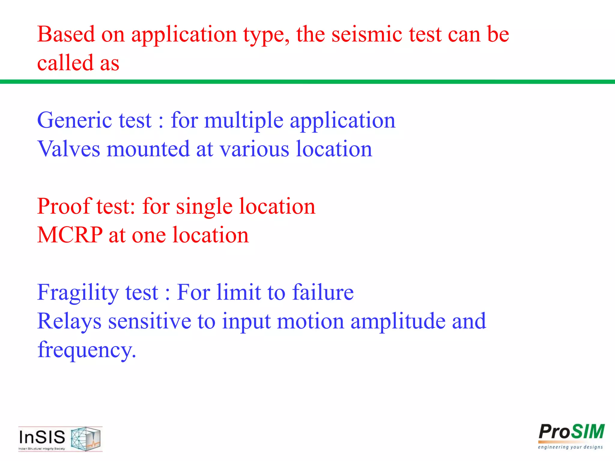 Based on application type, the seismic test can be
called as
Generic test : for multiple application
Valves mounted at various location
Proof test: for single location
MCRP at one location
Fragility test : For limit to failure
Relays sensitive to input motion amplitude and
frequency.
 
