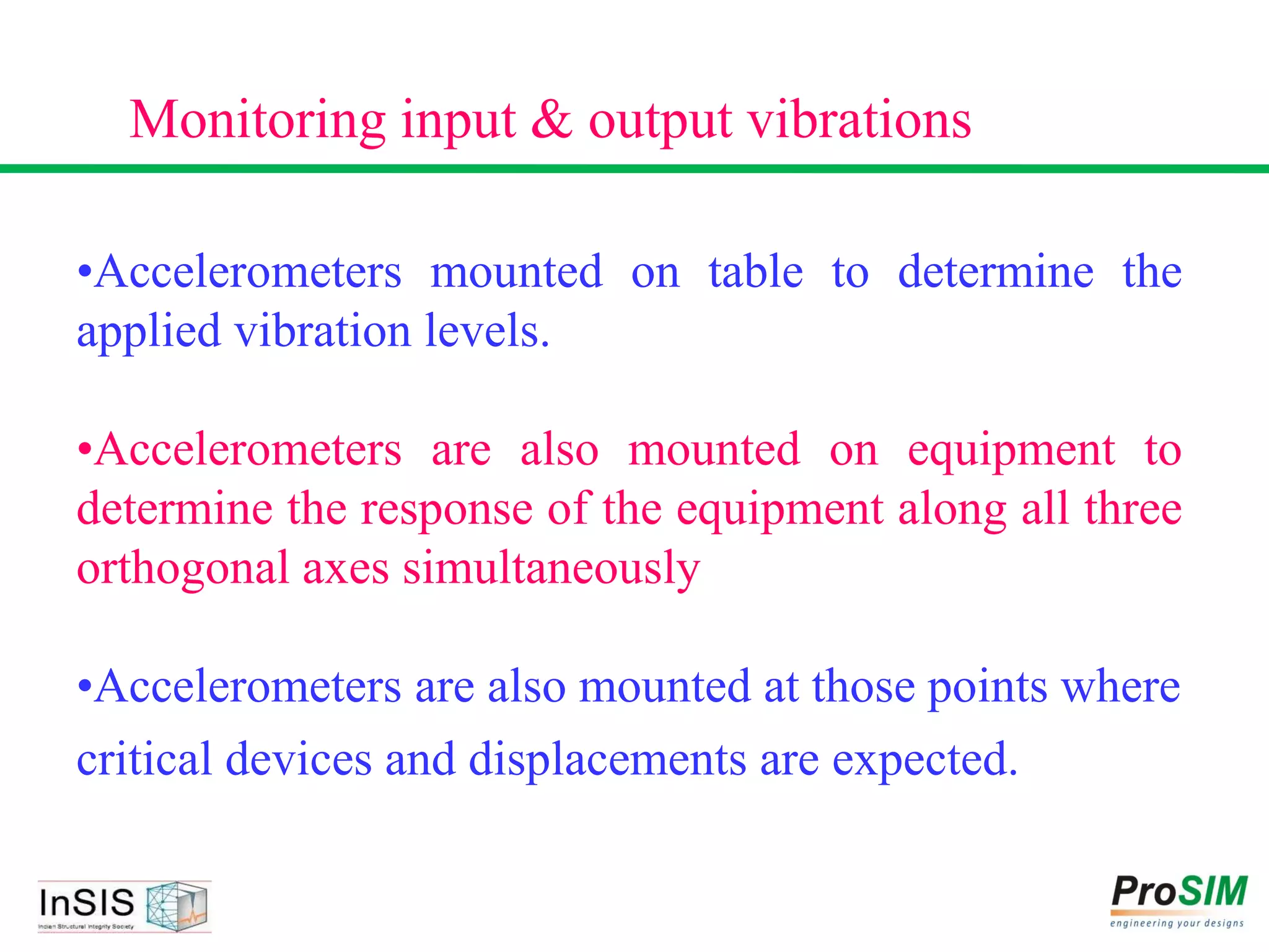 •Accelerometers mounted on table to determine the
applied vibration levels.
•Accelerometers are also mounted on equipment to
determine the response of the equipment along all three
orthogonal axes simultaneously
•Accelerometers are also mounted at those points where
critical devices and displacements are expected.
Monitoring input & output vibrations
 
