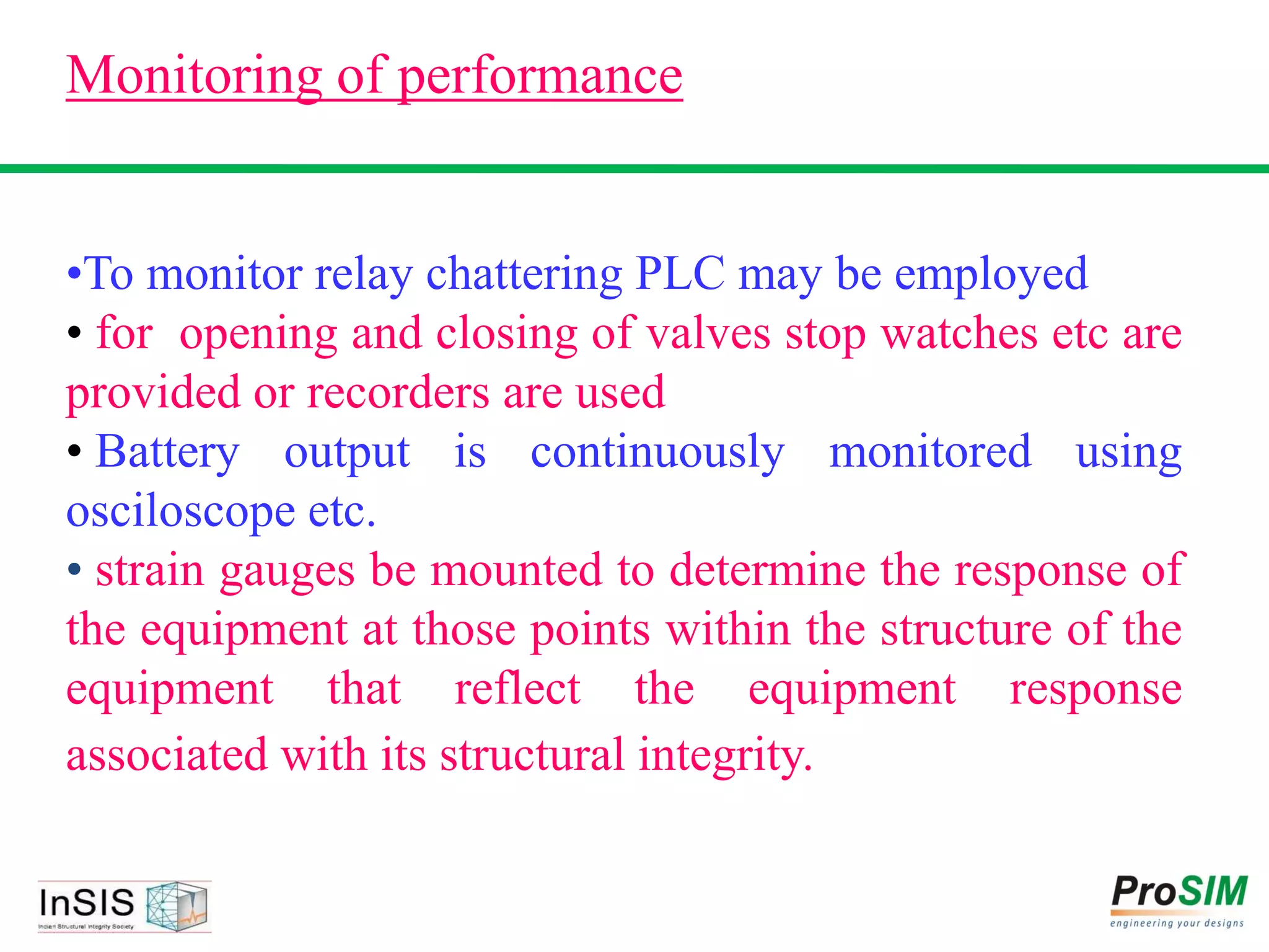 Monitoring of performance
•To monitor relay chattering PLC may be employed
• for opening and closing of valves stop watches etc are
provided or recorders are used
• Battery output is continuously monitored using
osciloscope etc.
• strain gauges be mounted to determine the response of
the equipment at those points within the structure of the
equipment that reflect the equipment response
associated with its structural integrity.
 