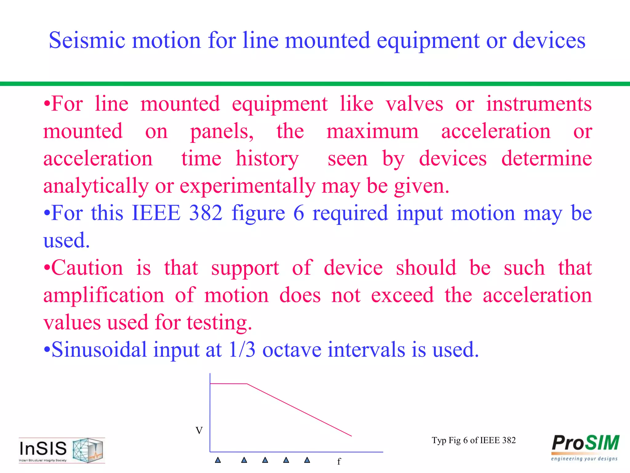 •For line mounted equipment like valves or instruments
mounted on panels, the maximum acceleration or
acceleration time history seen by devices determine
analytically or experimentally may be given.
•For this IEEE 382 figure 6 required input motion may be
used.
•Caution is that support of device should be such that
amplification of motion does not exceed the acceleration
values used for testing.
•Sinusoidal input at 1/3 octave intervals is used.
Seismic motion for line mounted equipment or devices
V
f
Typ Fig 6 of IEEE 382
 
