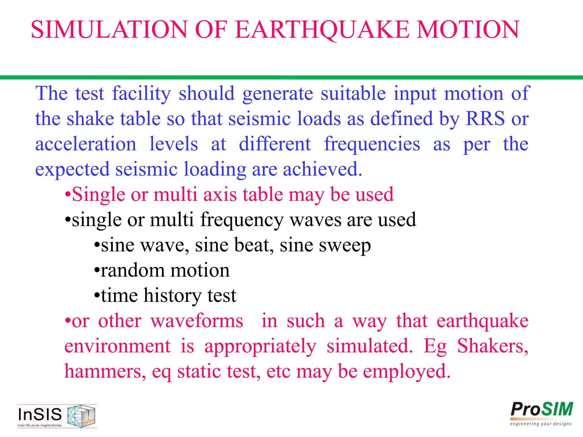 The test facility should generate suitable input motion of
the shake table so that seismic loads as defined by RRS or
acceleration levels at different frequencies as per the
expected seismic loading are achieved.
•Single or multi axis table may be used
•single or multi frequency waves are used
•sine wave, sine beat, sine sweep
•random motion
•time history test
•or other waveforms in such a way that earthquake
environment is appropriately simulated. Eg Shakers,
hammers, eq static test, etc may be employed.
SIMULATION OF EARTHQUAKE MOTION
 