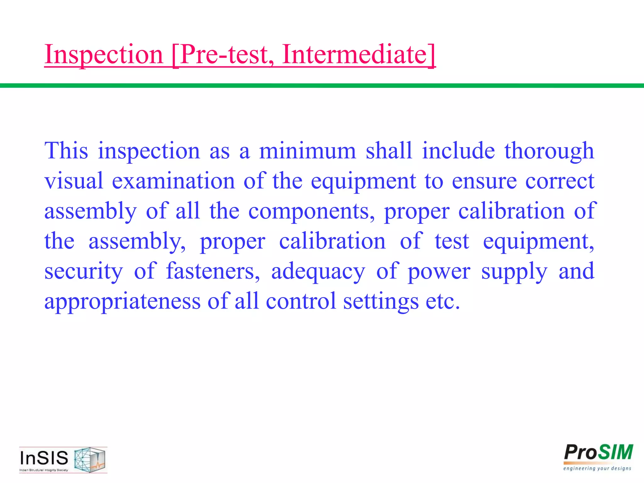 Inspection [Pre-test, Intermediate]
This inspection as a minimum shall include thorough
visual examination of the equipment to ensure correct
assembly of all the components, proper calibration of
the assembly, proper calibration of test equipment,
security of fasteners, adequacy of power supply and
appropriateness of all control settings etc.
 