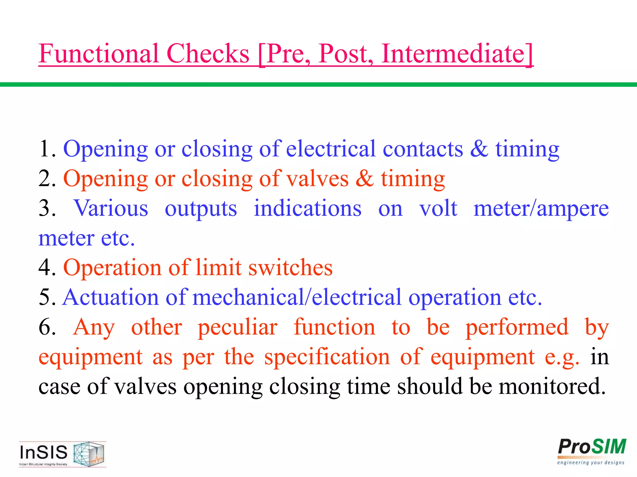 Functional Checks [Pre, Post, Intermediate]
1. Opening or closing of electrical contacts & timing
2. Opening or closing of valves & timing
3. Various outputs indications on volt meter/ampere
meter etc.
4. Operation of limit switches
5. Actuation of mechanical/electrical operation etc.
6. Any other peculiar function to be performed by
equipment as per the specification of equipment e.g. in
case of valves opening closing time should be monitored.
 