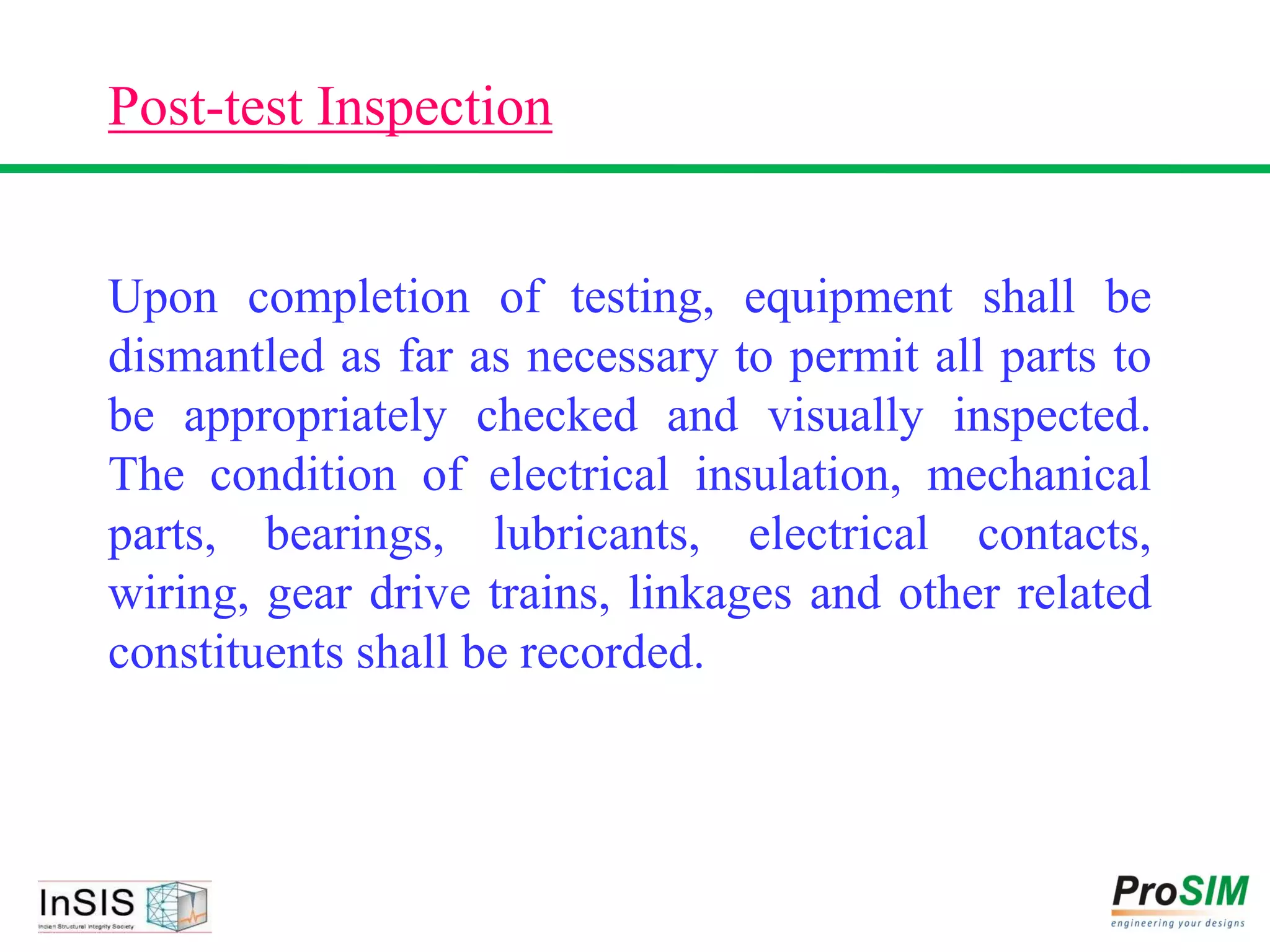 Post-test Inspection
Upon completion of testing, equipment shall be
dismantled as far as necessary to permit all parts to
be appropriately checked and visually inspected.
The condition of electrical insulation, mechanical
parts, bearings, lubricants, electrical contacts,
wiring, gear drive trains, linkages and other related
constituents shall be recorded.
 